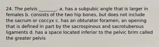 24. The pelvis ________. a. has a subpubic angle that is larger in females b. consists of the two hip bones, but does not include the sacrum or coccyx c. has an obturator foramen, an opening that is defined in part by the sacrospinous and sacrotuberous ligaments d. has a space located inferior to the pelvic brim called the greater pelvis