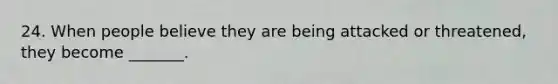 24. When people believe they are being attacked or threatened, they become _______.