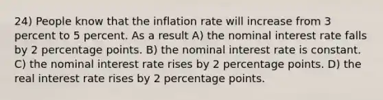 24) People know that the inflation rate will increase from 3 percent to 5 percent. As a result A) the nominal interest rate falls by 2 percentage points. B) the nominal interest rate is constant. C) the nominal interest rate rises by 2 percentage points. D) the real interest rate rises by 2 percentage points.