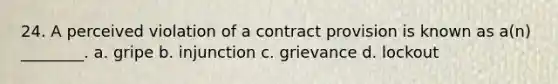 24. A perceived violation of a contract provision is known as a(n) ________. a. gripe b. injunction c. grievance d. lockout