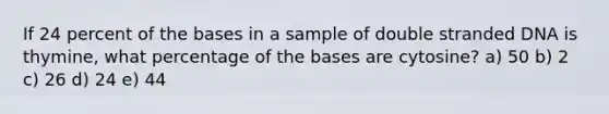 If 24 percent of the bases in a sample of double stranded DNA is thymine, what percentage of the bases are cytosine? a) 50 b) 2 c) 26 d) 24 e) 44