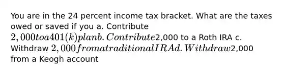 You are in the 24 percent income tax bracket. What are the taxes owed or saved if you a. Contribute 2,000 to a 401(k) plan b. Contribute2,000 to a Roth IRA c. Withdraw 2,000 from a traditional IRA d. Withdraw2,000 from a Keogh account