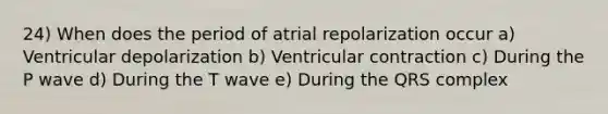 24) When does the period of atrial repolarization occur a) Ventricular depolarization b) Ventricular contraction c) During the P wave d) During the T wave e) During the QRS complex