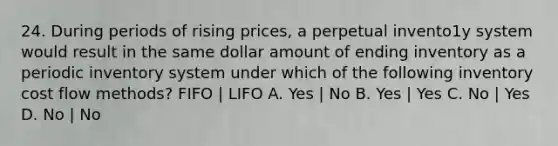 24. During periods of rising prices, a perpetual invento1y system would result in the same dollar amount of ending inventory as a periodic inventory system under which of the following inventory <a href='https://www.questionai.com/knowledge/k1CFcqILLs-cost-flow-methods' class='anchor-knowledge'>cost flow methods</a>? FIFO | LIFO A. Yes | No B. Yes | Yes C. No | Yes D. No | No