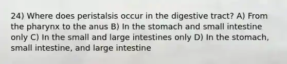 24) Where does peristalsis occur in the digestive tract? A) From the pharynx to the anus B) In the stomach and small intestine only C) In the small and large intestines only D) In the stomach, small intestine, and large intestine