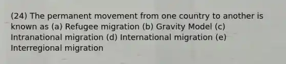 (24) The permanent movement from one country to another is known as (a) Refugee migration (b) Gravity Model (c) Intranational migration (d) International migration (e) Interregional migration