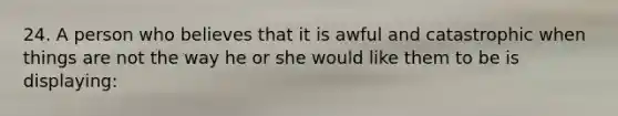 24. A person who believes that it is awful and catastrophic when things are not the way he or she would like them to be is displaying: