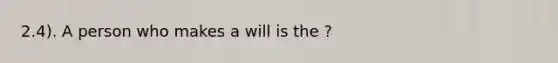 2.4). A person who makes a will is the ?