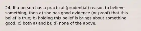 24. If a person has a practical (prudential) reason to believe something, then a) she has good evidence (or proof) that this belief is true; b) holding this belief is brings about something good; c) both a) and b); d) none of the above.