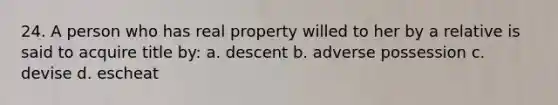 24. A person who has real property willed to her by a relative is said to acquire title by: a. descent b. adverse possession c. devise d. escheat