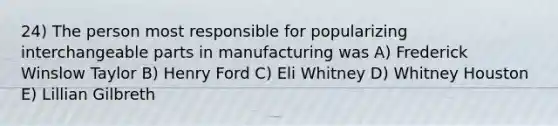 24) The person most responsible for popularizing interchangeable parts in manufacturing was A) Frederick Winslow Taylor B) Henry Ford C) Eli Whitney D) Whitney Houston E) Lillian Gilbreth