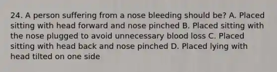 24. A person suffering from a nose bleeding should be? A. Placed sitting with head forward and nose pinched B. Placed sitting with the nose plugged to avoid unnecessary blood loss C. Placed sitting with head back and nose pinched D. Placed lying with head tilted on one side