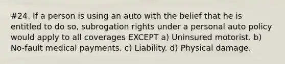 #24. If a person is using an auto with the belief that he is entitled to do so, subrogation rights under a personal auto policy would apply to all coverages EXCEPT a) Uninsured motorist. b) No-fault medical payments. c) Liability. d) Physical damage.