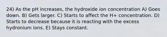 24) As the pH increases, the hydroxide ion concentration A) Goes down. B) Gets larger. C) Starts to affect the H+ concentration. D) Starts to decrease because it is reacting with the excess hydronium ions. E) Stays constant.