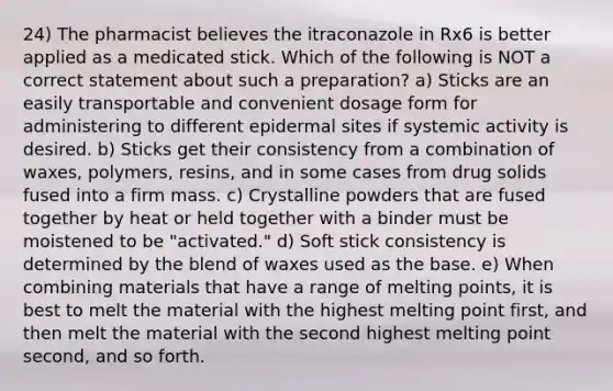 24) The pharmacist believes the itraconazole in Rx6 is better applied as a medicated stick. Which of the following is NOT a correct statement about such a preparation? a) Sticks are an easily transportable and convenient dosage form for administering to different epidermal sites if systemic activity is desired. b) Sticks get their consistency from a combination of waxes, polymers, resins, and in some cases from drug solids fused into a firm mass. c) Crystalline powders that are fused together by heat or held together with a binder must be moistened to be "activated." d) Soft stick consistency is determined by the blend of waxes used as the base. e) When combining materials that have a range of melting points, it is best to melt the material with the highest melting point first, and then melt the material with the second highest melting point second, and so forth.