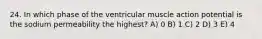 24. In which phase of the ventricular muscle action potential is the sodium permeability the highest? A) 0 B) 1 C) 2 D) 3 E) 4