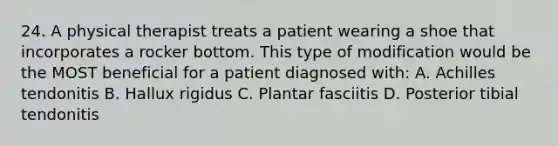 24. A physical therapist treats a patient wearing a shoe that incorporates a rocker bottom. This type of modification would be the MOST beneficial for a patient diagnosed with: A. Achilles tendonitis B. Hallux rigidus C. Plantar fasciitis D. Posterior tibial tendonitis