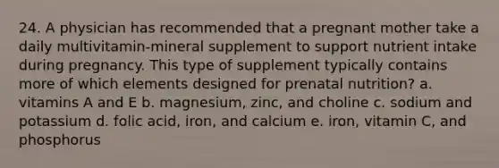 24. A physician has recommended that a pregnant mother take a daily multivitamin-mineral supplement to support nutrient intake during pregnancy. This type of supplement typically contains more of which elements designed for prenatal nutrition?​ a. ​vitamins A and E b. magnesium, zinc, and choline​ c. ​sodium and potassium d. ​folic acid, iron, and calcium e. ​iron, vitamin C, and phosphorus