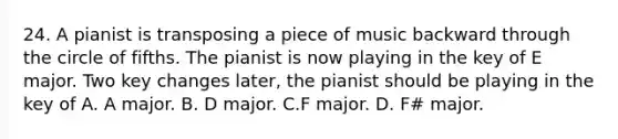 24. A pianist is transposing a piece of music backward through the circle of fifths. The pianist is now playing in the key of E major. Two key changes later, the pianist should be playing in the key of A. A major. B. D major. C.F major. D. F# major.