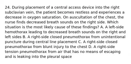 24. During placement of a central access device into the right subclavian vein, the patient becomes restless and experiences a decrease in oxygen saturation. On auscultation of the chest, the nurse finds decreased breath sounds on the right side. Which situation is the most likely cause of these findings? A. A left-side hemothorax leading to decreased breath sounds on the right and left sides B. A right-side closed pneumothorax from unintentional puncture during central line placement C. A right-side closed pneumothorax from blunt injury to the chest D. A right-side tension pneumothorax from air that has no means of escaping and is leaking into the pleural space