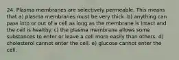 24. Plasma membranes are selectively permeable. This means that a) plasma membranes must be very thick. b) anything can pass into or out of a cell as long as the membrane is intact and the cell is healthy. c) the plasma membrane allows some substances to enter or leave a cell more easily than others. d) cholesterol cannot enter the cell. e) glucose cannot enter the cell.