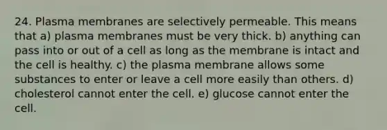 24. Plasma membranes are selectively permeable. This means that a) plasma membranes must be very thick. b) anything can pass into or out of a cell as long as the membrane is intact and the cell is healthy. c) the plasma membrane allows some substances to enter or leave a cell more easily than others. d) cholesterol cannot enter the cell. e) glucose cannot enter the cell.