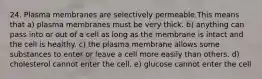 24. Plasma membranes are selectively permeable.This means that a) plasma membranes must be very thick. b) anything can pass into or out of a cell as long as the membrane is intact and the cell is healthy. c) the plasma membrane allows some substances to enter or leave a cell more easily than others. d) cholesterol cannot enter the cell. e) glucose cannot enter the cell