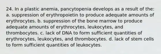 24. In a plastic anemia, pancytopenia develops as a result of the: a. suppression of erythropoietin to produce adequate amounts of erythrocytes. b. suppression of the bone marrow to produce adequate amounts of erythrocytes, leukocytes, and thrombocytes. c. lack of DNA to form sufficient quantities of erythrocytes, leukocytes, and thrombocytes. d. lack of stem cells to form sufficient quantities of leukocytes.