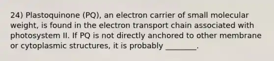 24) Plastoquinone (PQ), an electron carrier of small molecular weight, is found in the electron transport chain associated with photosystem II. If PQ is not directly anchored to other membrane or cytoplasmic structures, it is probably ________.