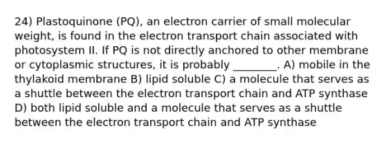 24) Plastoquinone (PQ), an electron carrier of small molecular weight, is found in the electron transport chain associated with photosystem II. If PQ is not directly anchored to other membrane or cytoplasmic structures, it is probably ________. A) mobile in the thylakoid membrane B) lipid soluble C) a molecule that serves as a shuttle between the electron transport chain and ATP synthase D) both lipid soluble and a molecule that serves as a shuttle between the electron transport chain and ATP synthase