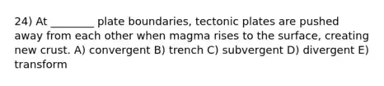 24) At ________ plate boundaries, tectonic plates are pushed away from each other when magma rises to the surface, creating new crust. A) convergent B) trench C) subvergent D) divergent E) transform