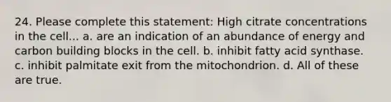 24. Please complete this statement: High citrate concentrations in the cell... a. are an indication of an abundance of energy and carbon building blocks in the cell. b. inhibit fatty acid synthase. c. inhibit palmitate exit from the mitochondrion. d. All of these are true.