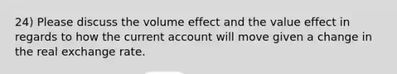 24) Please discuss the volume effect and the value effect in regards to how the <a href='https://www.questionai.com/knowledge/kr7cgfrdJI-current-account' class='anchor-knowledge'>current account</a> will move given a change in the <a href='https://www.questionai.com/knowledge/kW5qXx1BlE-real-exchange-rate' class='anchor-knowledge'>real exchange rate</a>.