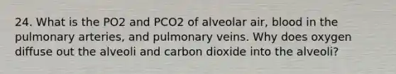 24. What is the PO2 and PCO2 of alveolar air, blood in the pulmonary arteries, and pulmonary veins. Why does oxygen diffuse out the alveoli and carbon dioxide into the alveoli?