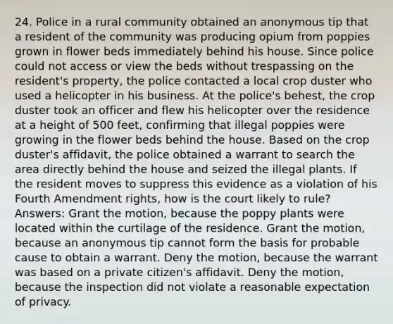 24. Police in a rural community obtained an anonymous tip that a resident of the community was producing opium from poppies grown in flower beds immediately behind his house. Since police could not access or view the beds without trespassing on the resident's property, the police contacted a local crop duster who used a helicopter in his business. At the police's behest, the crop duster took an officer and flew his helicopter over the residence at a height of 500 feet, confirming that illegal poppies were growing in the flower beds behind the house. Based on the crop duster's affidavit, the police obtained a warrant to search the area directly behind the house and seized the illegal plants. If the resident moves to suppress this evidence as a violation of his Fourth Amendment rights, how is the court likely to rule? Answers: Grant the motion, because the poppy plants were located within the curtilage of the residence. Grant the motion, because an anonymous tip cannot form the basis for probable cause to obtain a warrant. Deny the motion, because the warrant was based on a private citizen's affidavit. Deny the motion, because the inspection did not violate a reasonable expectation of privacy.