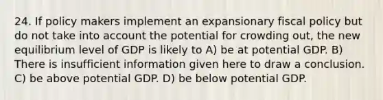 24. If policy makers implement an expansionary fiscal policy but do not take into account the potential for crowding out, the new equilibrium level of GDP is likely to A) be at potential GDP. B) There is insufficient information given here to draw a conclusion. C) be above potential GDP. D) be below potential GDP.