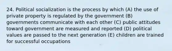 24. Political socialization is the process by which (A) the use of private property is regulated by the government (B) governments communicate with each other (C) public attitudes toward government are measured and reported (D) political values are passed to the next generation (E) children are trained for successful occupations