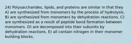 24) Polysaccharides, lipids, and proteins are similar in that they A) are synthesized from monomers by the process of hydrolysis. B) are synthesized from monomers by dehydration reactions. C) are synthesized as a result of peptide bond formation between monomers. D) are decomposed into their subunits by dehydration reactions. E) all contain nitrogen in their monomer building blocks.