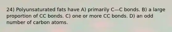 24) Polyunsaturated fats have A) primarily C—C bonds. B) a large proportion of CC bonds. C) one or more CC bonds. D) an odd number of carbon atoms.