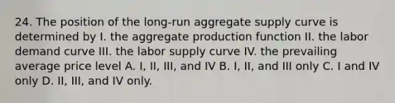 24. The position of the long-run aggregate supply curve is determined by I. the aggregate production function II. the labor demand curve III. the labor supply curve IV. the prevailing average price level A. I, II, III, and IV B. I, II, and III only C. I and IV only D. II, III, and IV only.