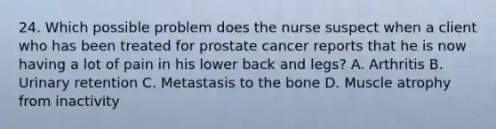 24. Which possible problem does the nurse suspect when a client who has been treated for prostate cancer reports that he is now having a lot of pain in his lower back and legs? A. Arthritis B. Urinary retention C. Metastasis to the bone D. Muscle atrophy from inactivity