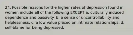 24. Possible reasons for the higher rates of depression found in women include all of the following EXCEPT​ a. ​culturally induced dependence and passivity. b. ​a sense of uncontrollability and helplessness. c. ​a low value placed on intimate relationships. d. ​self-blame for being depressed.