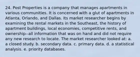 24. Post Properties is a company that manages apartments in various communities. It is concerned with a glut of apartments in Atlanta, Orlando, and Dallas. Its market researcher begins by examining the rental markets in the Southeast, the history of apartment buildings, local economies, competitive rents, and ownership--all information that was on hand and did not require any new research to locate. The market researcher looked at: a. a closed study. b. secondary data. c. primary data. d. a statistical analysis. e. priority databases.