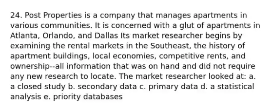 24. Post Properties is a company that manages apartments in various communities. It is concerned with a glut of apartments in Atlanta, Orlando, and Dallas Its market researcher begins by examining the rental markets in the Southeast, the history of apartment buildings, local economies, competitive rents, and ownership--all information that was on hand and did not require any new research to locate. The market researcher looked at: a. a closed study b. secondary data c. primary data d. a statistical analysis e. priority databases