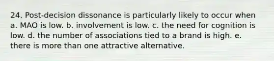 24. Post-decision dissonance is particularly likely to occur when a. MAO is low. b. involvement is low. c. the need for cognition is low. d. the number of associations tied to a brand is high. e. there is more than one attractive alternative.