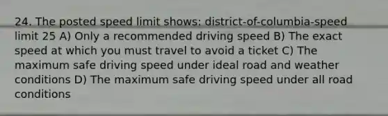 24. The posted speed limit shows: district-of-columbia-speed limit 25 A) Only a recommended driving speed B) The exact speed at which you must travel to avoid a ticket C) The maximum safe driving speed under ideal road and weather conditions D) The maximum safe driving speed under all road conditions