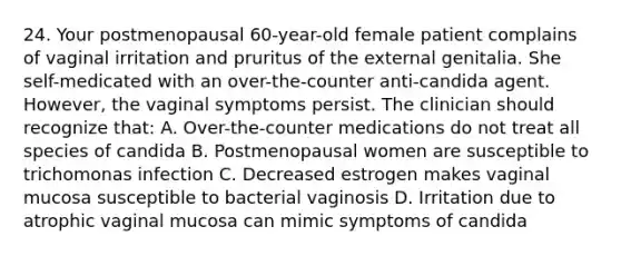 24. Your postmenopausal 60-year-old female patient complains of vaginal irritation and pruritus of the external genitalia. She self-medicated with an over-the-counter anti-candida agent. However, the vaginal symptoms persist. The clinician should recognize that: A. Over-the-counter medications do not treat all species of candida B. Postmenopausal women are susceptible to trichomonas infection C. Decreased estrogen makes vaginal mucosa susceptible to bacterial vaginosis D. Irritation due to atrophic vaginal mucosa can mimic symptoms of candida