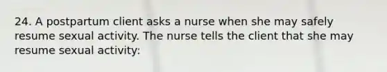 24. A postpartum client asks a nurse when she may safely resume sexual activity. The nurse tells the client that she may resume sexual activity: