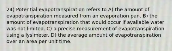 24) Potential evapotranspiration refers to A) the amount of evapotranspiration measured from an evaporation pan. B) the amount of evapotranspiration that would occur if available water was not limited. C) a precise measurement of evapotranspiration using a lysimeter. D) the average amount of evapotranspiration over an area per unit time.