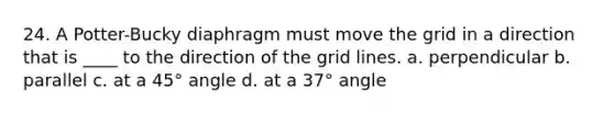 24. A Potter-Bucky diaphragm must move the grid in a direction that is ____ to the direction of the grid lines. a. perpendicular b. parallel c. at a 45° angle d. at a 37° angle